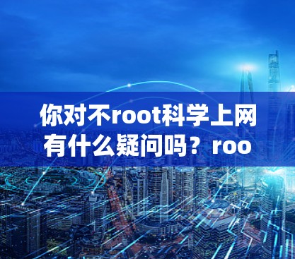 你对不root科学上网有什么疑问吗？root是Linux系统中用于访问文件和设备的权限，如果root被禁用，系统可能会在后台开启杀毒软件、防火墙或文件处理工具，这样用户就无法直接登录或访问互联网