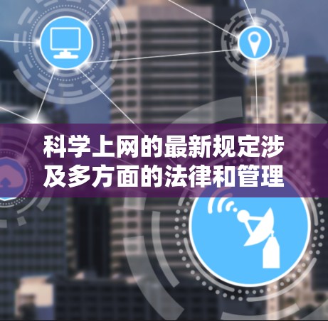 科学上网的最新规定涉及多方面的法律和管理措施，旨在保障用户权益、网络安全和网络环境的清朗。以下是一些关键方面的规定