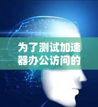 为了测试加速器办公访问的效果，可以按照以下步骤进行
