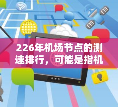226年机场节点的测速排行，可能是指机场节点的测速率、违规率、错误处理率、设备兼容性率等指标。这些数据通常由机场管理机构或相关数据平台发布，用于评估机场的交通管理和用户体验