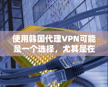 使用韩国代理VPN可能是一个选择，尤其是在需要在韩国或其境内使用国际互联网的情况下。以下是一些关键点和建议