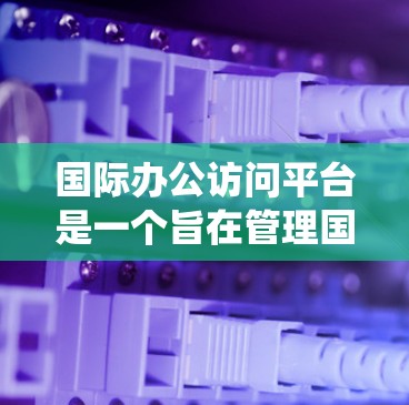 国际办公访问平台是一个旨在管理国际间员工交流和信息传播的系统，涉及多个关键领域，包括技术、管理、安全和法律等。以下是对该领域的详细介绍