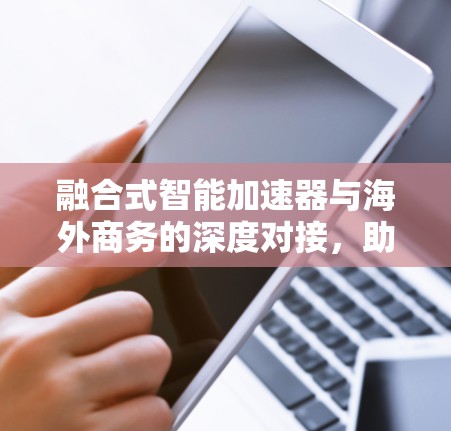 融合式智能加速器与海外商务的深度对接，助力企业在全球市场中的快速崛起