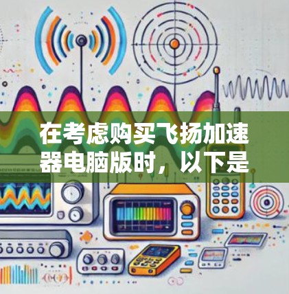 在考虑购买飞扬加速器电脑版时，以下是一个有条理的总结，帮助你做出明智的选择