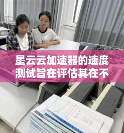 星云云加速器的速度测试旨在评估其在不同负载下的性能表现，帮助用户了解加速器在实际应用中的效果。以下是关于该测试的一些关键点和建议